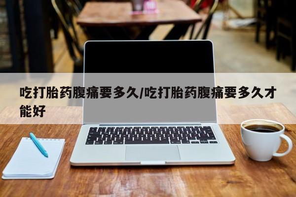 打胎药私人店购买微信吃打胎药腹痛要多久/吃打胎药腹痛要多久才能好