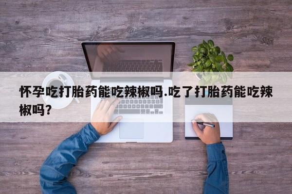 打胎药私人店购买微信怀孕吃打胎药能吃辣椒吗.吃了打胎药能吃辣椒吗？