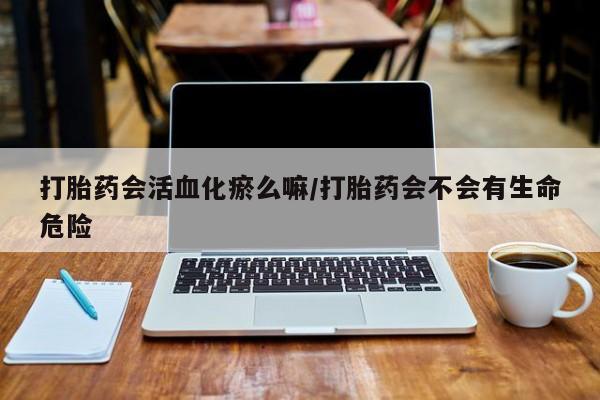 打胎药私人店购买微信打胎药会活血化瘀么嘛/打胎药会不会有生命危险