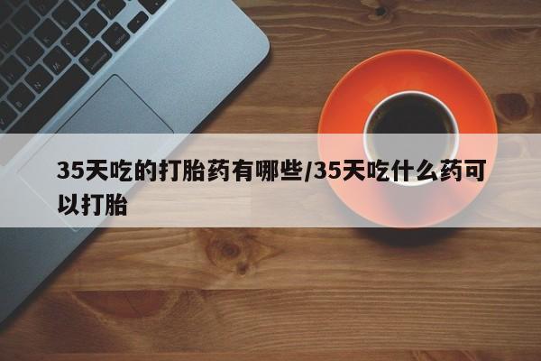 打胎药私人店购买微信35天吃的打胎药有哪些/35天吃什么药可以打胎