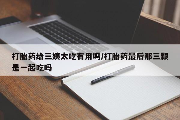 打胎药私人店购买微信打胎药给三姨太吃有用吗/打胎药最后那三颗是一起吃吗