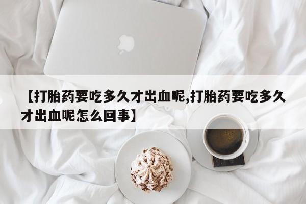 打胎药私人店购买微信【打胎药要吃多久才出血呢,打胎药要吃多久才出血呢怎么回事】