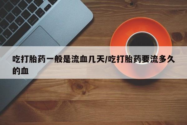 打胎药私人店购买微信吃打胎药一般是流血几天/吃打胎药要流多久的血