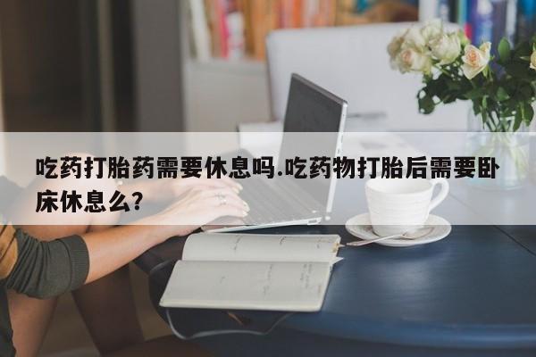 打胎药私人店购买微信吃药打胎药需要休息吗.吃药物打胎后需要卧床休息么?