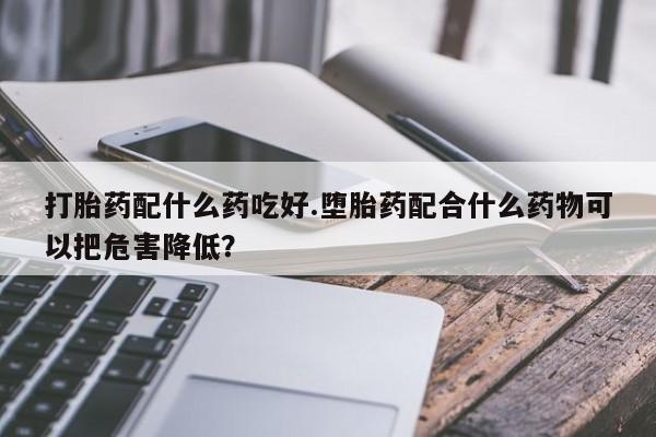 打胎药私人店购买微信打胎药配什么药吃好.堕胎药配合什么药物可以把危害降低？
