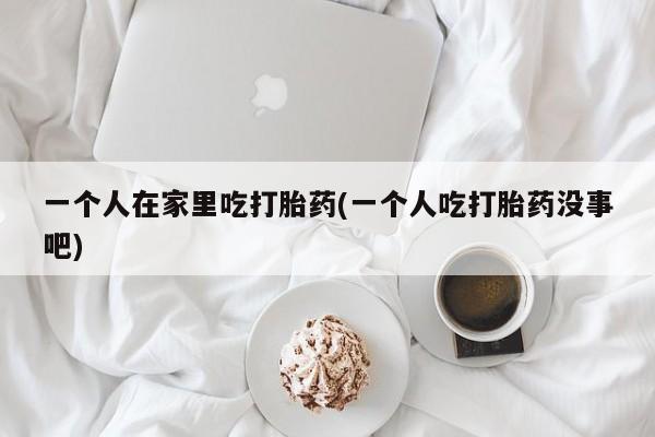 打胎药私人店购买微信一个人在家里吃打胎药(一个人吃打胎药没事吧)