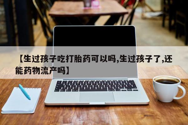 打胎药私人店购买微信【生过孩子吃打胎药可以吗,生过孩子了,还能药物流产吗】