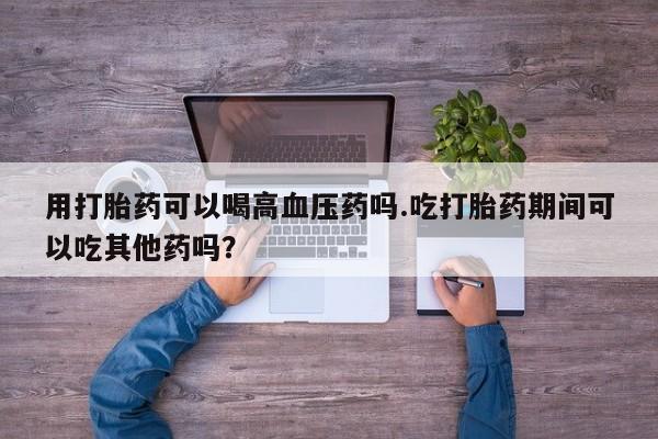 打胎药私人店购买微信用打胎药可以喝高血压药吗.吃打胎药期间可以吃其他药吗？