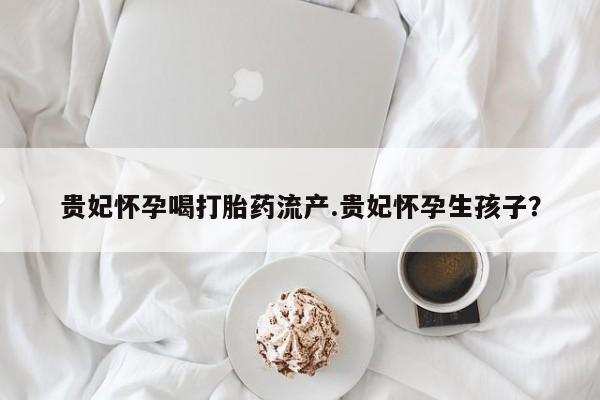 打胎药私人店购买微信贵妃怀孕喝打胎药流产.贵妃怀孕生孩子？
