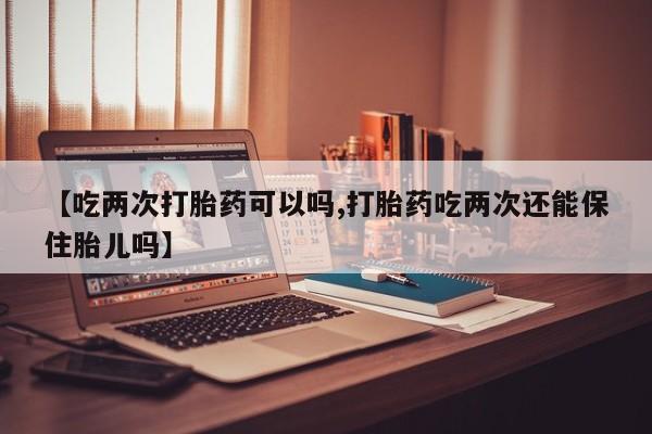 打胎药私人店购买微信【吃两次打胎药可以吗,打胎药吃两次还能保住胎儿吗】