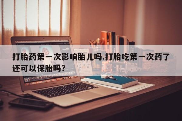 打胎药私人店购买微信打胎药第一次影响胎儿吗.打胎吃第一次药了还可以保胎吗？