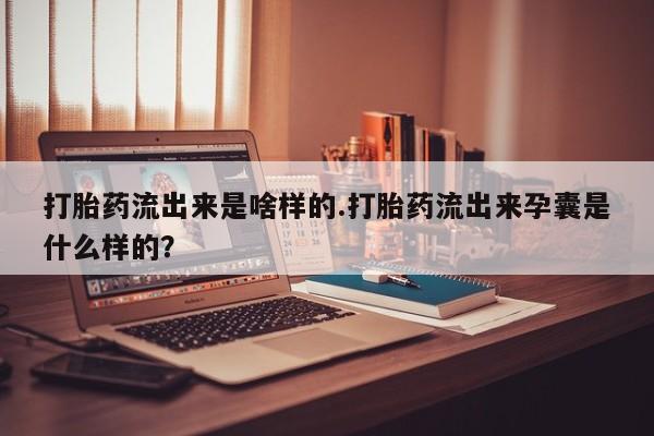 打胎药私人店购买微信打胎药流出来是啥样的.打胎药流出来孕囊是什么样的？
