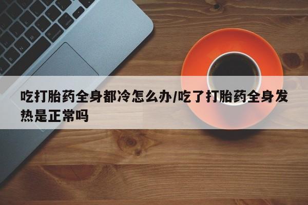 打胎药私人店购买微信吃打胎药全身都冷怎么办/吃了打胎药全身发热是正常吗