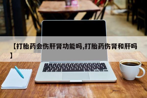 打胎药私人店购买微信【打胎药会伤肝肾功能吗,打胎药伤肾和肝吗】
