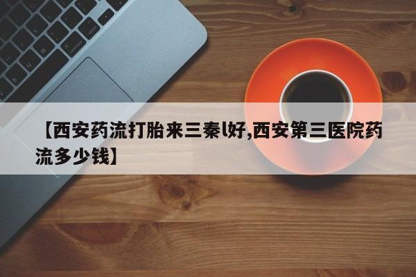 打胎药私人店购买微信【西安药流打胎来三秦l好,西安第三医院药流多少钱】
