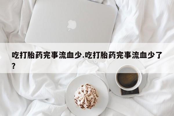 打胎药私人店购买微信吃打胎药完事流血少.吃打胎药完事流血少了？