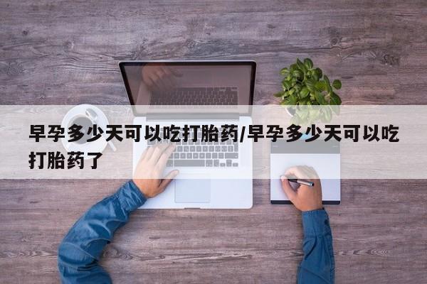 打胎药私人店购买微信早孕多少天可以吃打胎药/早孕多少天可以吃打胎药了