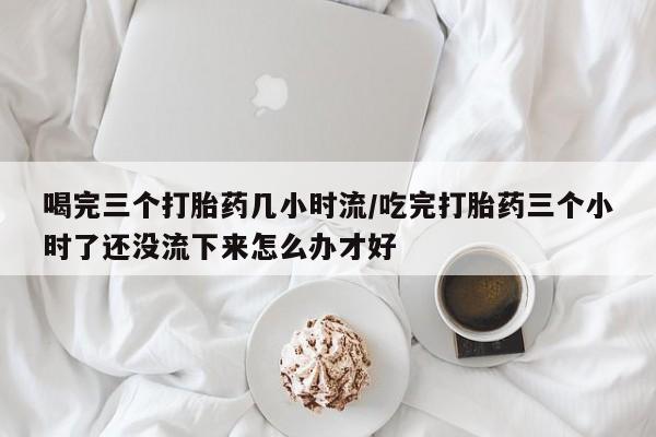 打胎药私人店购买微信喝完三个打胎药几小时流/吃完打胎药三个小时了还没流下来怎么办才好