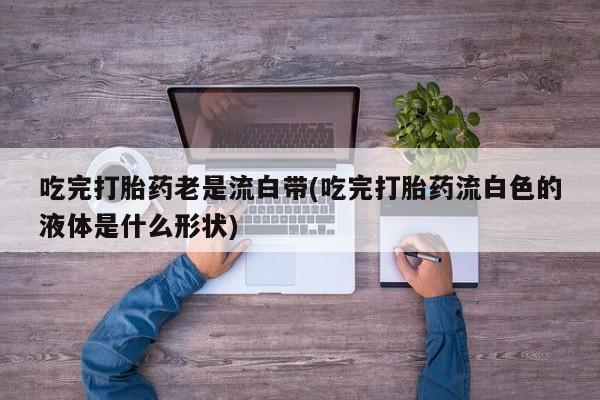 打胎药私人店购买微信吃完打胎药老是流白带(吃完打胎药流白色的液体是什么形状)