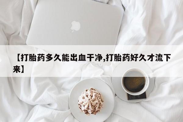 打胎药私人店购买微信【打胎药多久能出血干净,打胎药好久才流下来】