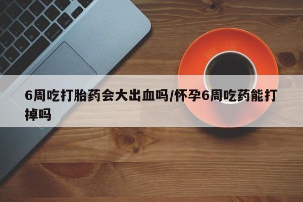 打胎药私人店购买微信6周吃打胎药会大出血吗/怀孕6周吃药能打掉吗