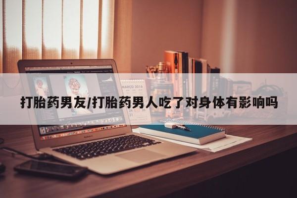 打胎药私人店购买微信打胎药男友/打胎药男人吃了对身体有影响吗