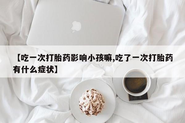 打胎药私人店购买微信【吃一次打胎药影响小孩嘛,吃了一次打胎药有什么症状】