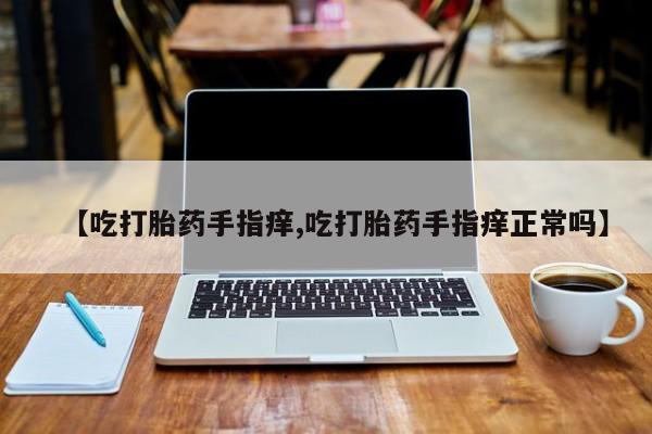 打胎药私人店购买微信【吃打胎药手指痒,吃打胎药手指痒正常吗】