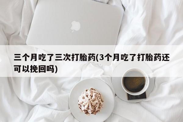 打胎药私人店购买微信三个月吃了三次打胎药(3个月吃了打胎药还可以挽回吗)
