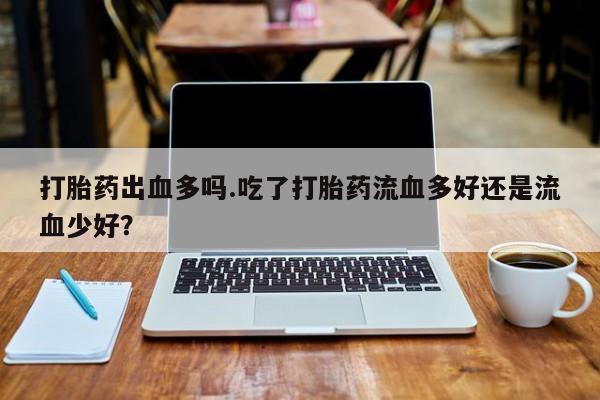 打胎药私人店购买微信打胎药出血多吗.吃了打胎药流血多好还是流血少好?