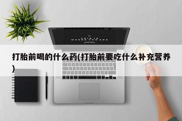打胎药私人店购买微信打胎前喝的什么药(打胎前要吃什么补充营养)