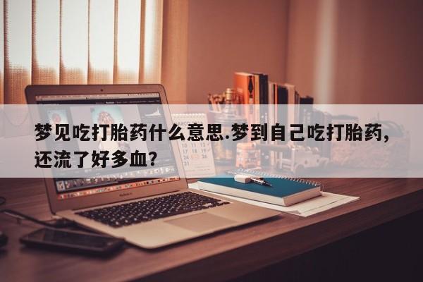 打胎药私人店购买微信梦见吃打胎药什么意思.梦到自己吃打胎药,还流了好多血？