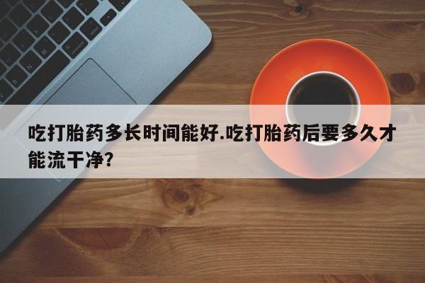 打胎药私人店购买微信吃打胎药多长时间能好.吃打胎药后要多久才能流干净?