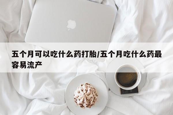 打胎药私人店购买微信五个月可以吃什么药打胎/五个月吃什么药最容易流产