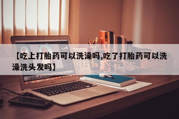 打胎药私人店购买微信【吃上打胎药可以洗澡吗,吃了打胎药可以洗澡洗头发吗】