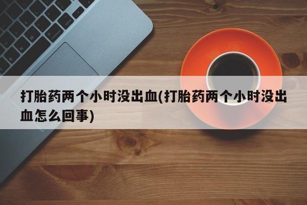 打胎药私人店购买微信打胎药两个小时没出血(打胎药两个小时没出血怎么回事)