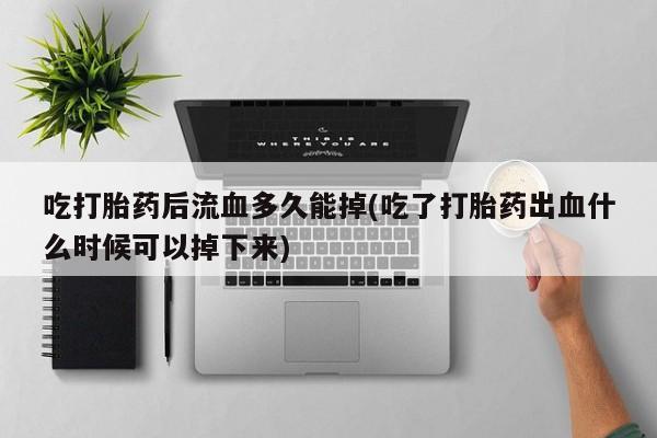 打胎药私人店购买微信吃打胎药后流血多久能掉(吃了打胎药出血什么时候可以掉下来)