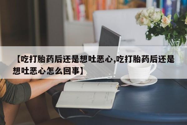 打胎药私人店购买微信【吃打胎药后还是想吐恶心,吃打胎药后还是想吐恶心怎么回事】