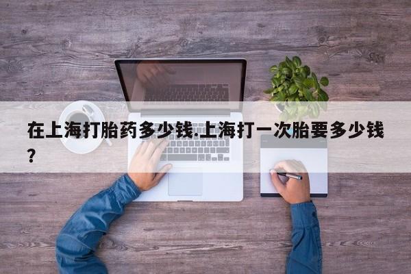 打胎药私人店购买微信在上海打胎药多少钱.上海打一次胎要多少钱？