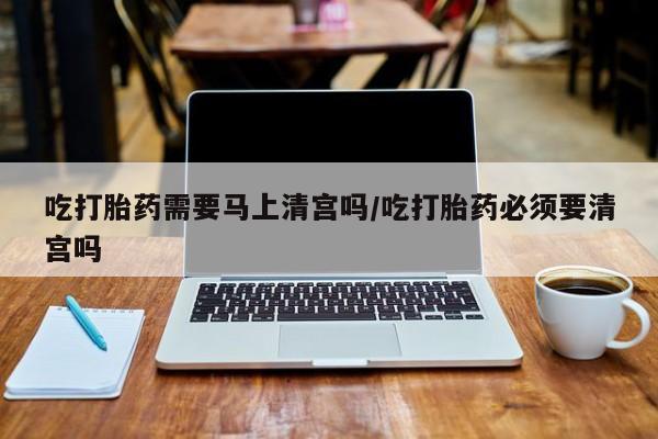 打胎药私人店购买微信吃打胎药需要马上清宫吗/吃打胎药必须要清宫吗
