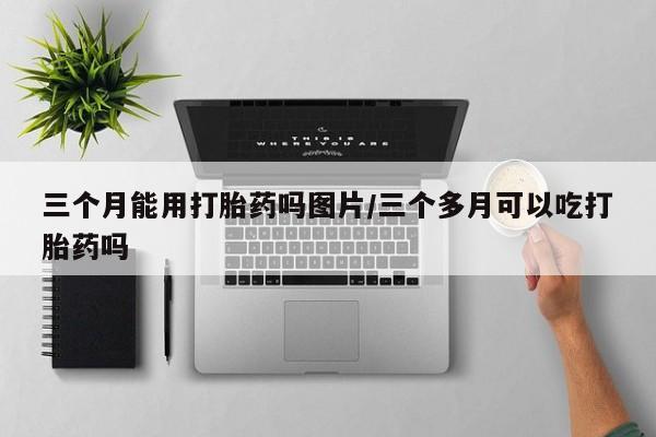 打胎药私人店购买微信三个月能用打胎药吗图片/三个多月可以吃打胎药吗
