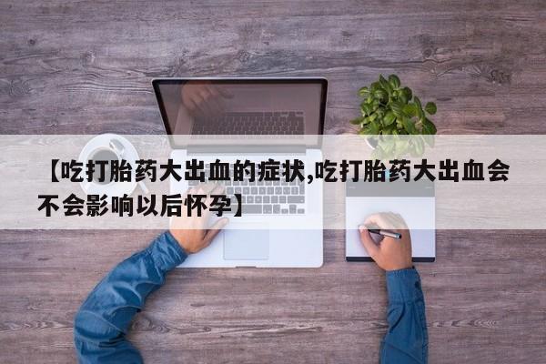 打胎药私人店购买微信【吃打胎药大出血的症状,吃打胎药大出血会不会影响以后怀孕】