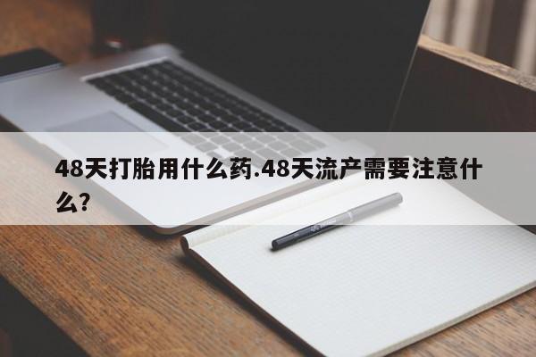打胎药私人店购买微信48天打胎用什么药.48天流产需要注意什么？