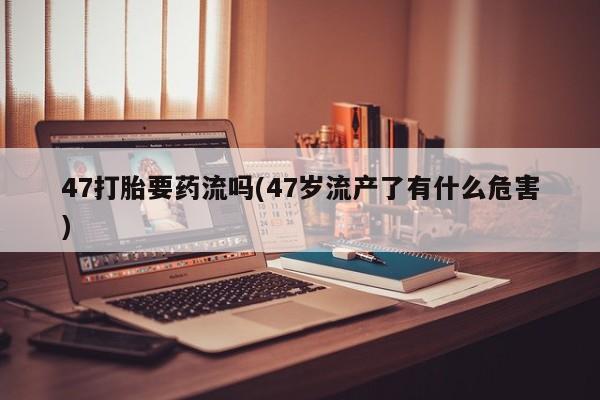 打胎药私人店购买微信47打胎要药流吗(47岁流产了有什么危害)
