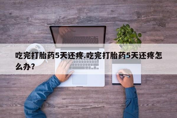 打胎药私人店购买微信吃完打胎药5天还疼.吃完打胎药5天还疼怎么办？