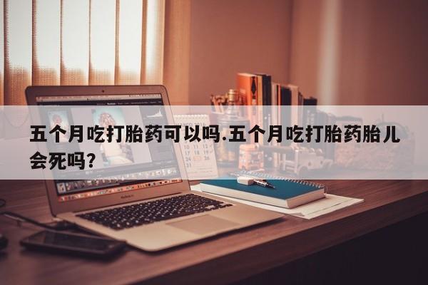 打胎药私人店购买微信五个月吃打胎药可以吗.五个月吃打胎药胎儿会死吗？