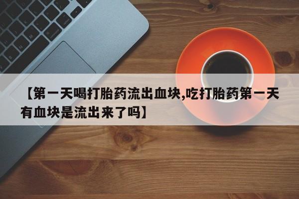 打胎药私人店购买微信【第一天喝打胎药流出血块,吃打胎药第一天有血块是流出来了吗】