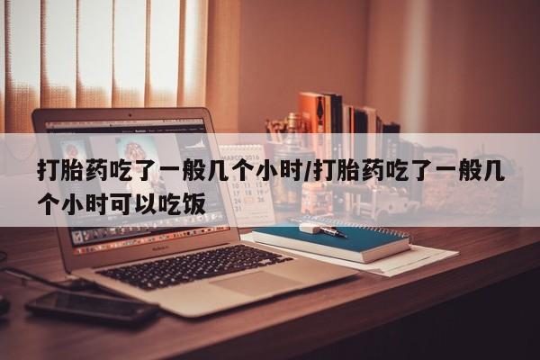打胎药私人店购买微信打胎药吃了一般几个小时/打胎药吃了一般几个小时可以吃饭