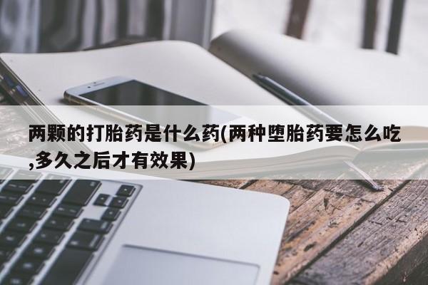 打胎药私人店购买微信两颗的打胎药是什么药(两种堕胎药要怎么吃,多久之后才有效果)