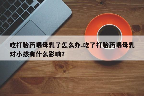 打胎药私人店购买微信吃打胎药喂母乳了怎么办.吃了打胎药喂母乳对小孩有什么影响？